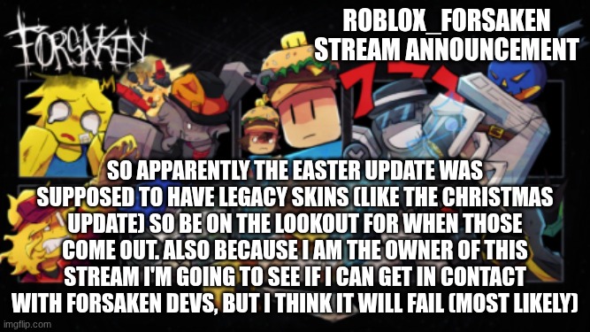 Roblox_Forsaken stream announcement template | Roblox_forsaken stream announcement; So apparently the Easter update was supposed to have legacy skins (like the Christmas update) so be on the lookout for when those come out. also because I am the owner of this stream I'm going to see if I can get in contact with forsaken devs, but I think it will fail (most likely) | image tagged in roblox_forsaken stream announcement template | made w/ Imgflip meme maker