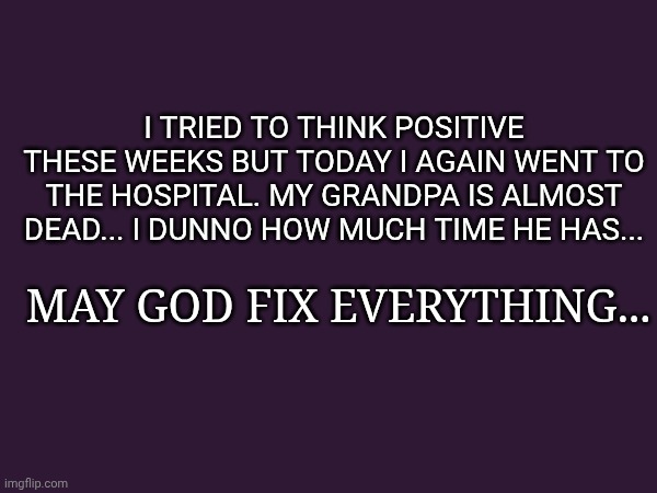 I tried to think positive these weeks but today i again went to the hospital. My grandpa is almost dead... I dunno how much time he has... May God fix everything... | made w/ Imgflip meme maker
