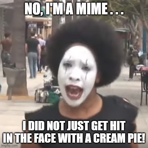 Crazy Mime Lady . . . Pie?? | no, I'm a mime . . . i did not just get hit in the face with a cream pie! | image tagged in crazy mime lady,pie in the face,big discgrace,dripping whipped cream all over the place | made w/ Imgflip meme maker