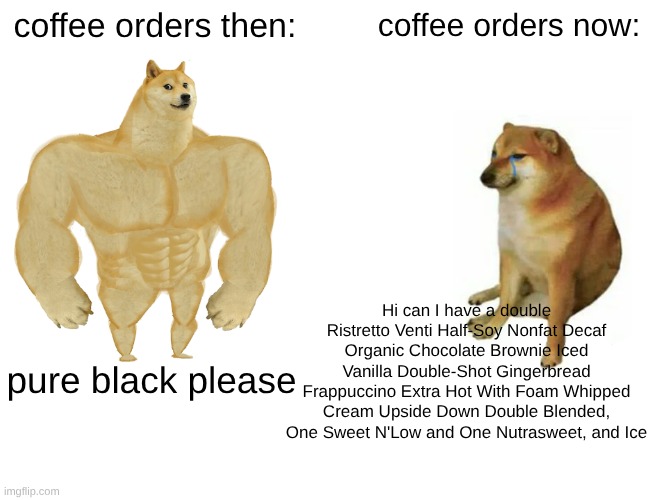 coffee | coffee orders then:; coffee orders now:; Hi can I have a double Ristretto Venti Half-Soy Nonfat Decaf Organic Chocolate Brownie Iced Vanilla Double-Shot Gingerbread Frappuccino Extra Hot With Foam Whipped Cream Upside Down Double Blended, One Sweet N'Low and One Nutrasweet, and Ice; pure black please | image tagged in memes,buff doge vs cheems,coffee,coffee orders,coffee then,coffee now | made w/ Imgflip meme maker
