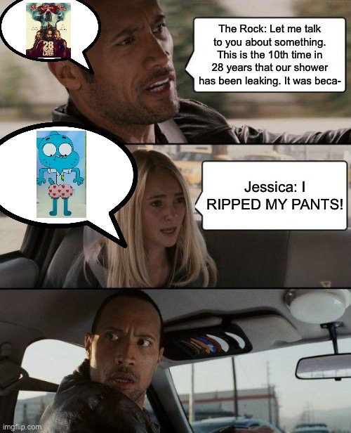 Jessica ripped her pants and it was because she interrupted him. | The Rock: Let me talk to you about something. This is the 10th time in 28 years that our shower has been leaking. It was beca-; Jessica: I RIPPED MY PANTS! | image tagged in memes,the rock driving,underpants,jessica,the amazing world of gumball | made w/ Imgflip meme maker