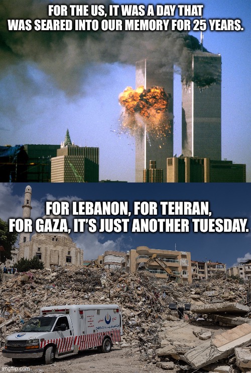 WE are the terrorists. | For the US, it was a day that was seared into our memory for 25 years. For Lebanon, for Tehran, for Gaza, it’s just another Tuesday. | image tagged in 9/11,lebanon,gaza,iran,israel,terrorism | made w/ Imgflip meme maker