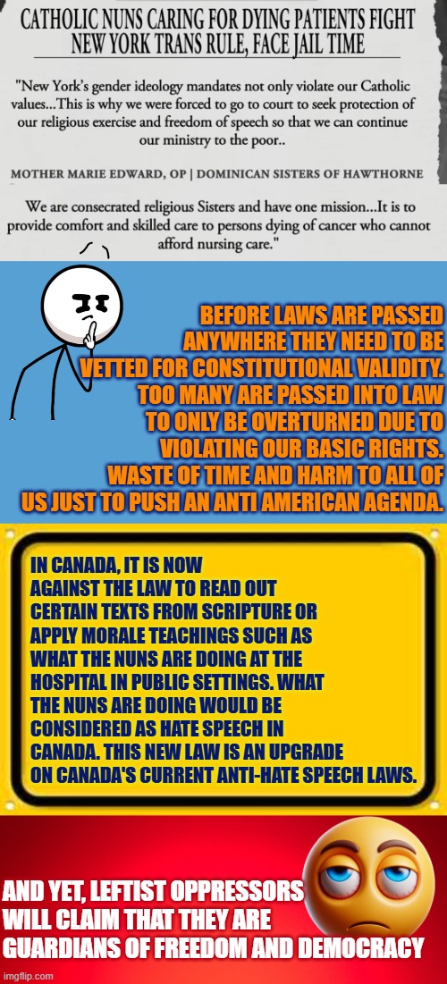 Catholic nuns caring for dying cancer patients fight NY state trans rule | Before laws are passed anywhere they need to be vetted for Constitutional validity. Too many are passed into law to only be overturned due to violating our basic rights. Waste of time and harm to all of us just to push an anti American agenda. In Canada, it is now AGAINST the law to read out certain texts from scripture or apply morale teachings such as what the nuns are doing at the hospital in public settings. What the nuns are doing would be considered as hate speech in Canada. This new law is an upgrade on Canada's current anti-hate speech laws. And yet, leftist oppressors will claim that they are guardians of freedom and democracy | image tagged in new york,religious freedom,woke,cancer,government corruption,values | made w/ Imgflip meme maker