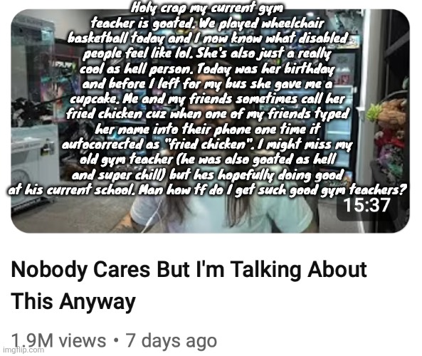 Nobody cares but I'm talking about this anyway | Holy crap my current gym teacher is goated. We played wheelchair basketball today and I now know what disabled people feel like lol. She's also just a really cool as hell person. Today was her birthday and before I left for my bus she gave me a cupcake. Me and my friends sometimes call her fried chicken cuz when one of my friends typed her name into their phone one time it autocorrected as "fried chicken". I might miss my old gym teacher (he was also goated as hell and super chill) but hes hopefully doing good at his current school. Man how tf do I get such good gym teachers? | image tagged in nobody cares but i'm talking about this anyway | made w/ Imgflip meme maker