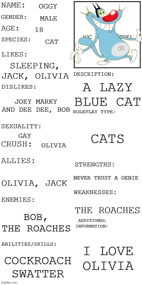 HELLO RP STREAM | Oggy; male; 18; cat; sleeping, Jack, Olivia; A lazy blue cat; Joey marky and dee dee, Bob; Cats; Gay; Olivia; Never trust a genie; Olivia, Jack; The roaches; Bob, The Roaches; I love Olivia; Cockroach swatter | image tagged in updated roleplay oc showcase | made w/ Imgflip meme maker