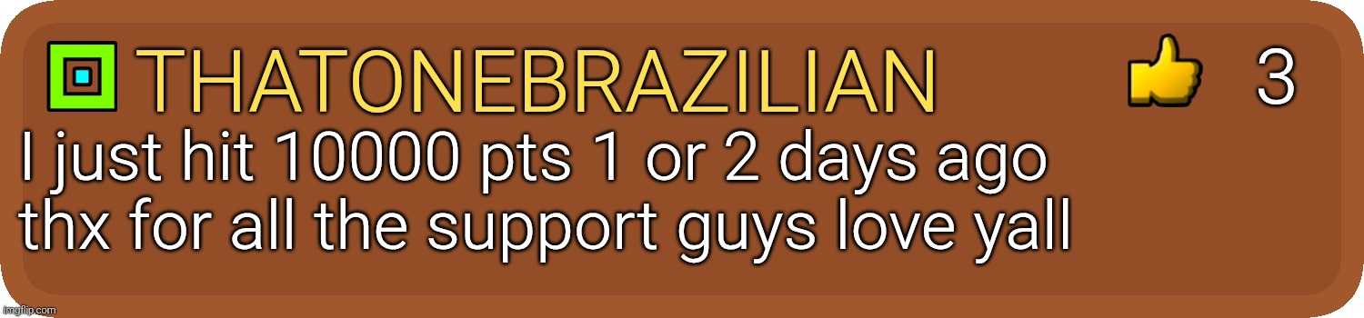 thx y'all for the support guz | 3; ThatOneBrazilian; I just hit 10000 pts 1 or 2 days ago
thx for all the support guys love yall | image tagged in gd comment,thanks,10000 points,oh wow are you actually reading these tags,stop reading the tags,i said stop | made w/ Imgflip meme maker