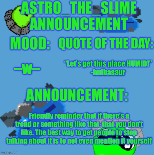 Friendly reminder | –w–; “Let’s get this place HUMID!”
-bulbasaur; Friendly reminder that if there’s a trend or something like that, that you don’t like. The best way to get people to stop talking about it is to not even mention it yourself | image tagged in new astro_the_slime announcement template,should i make a new temp | made w/ Imgflip meme maker