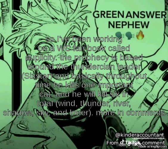 green answer nephew | so I've been working on a WC fan book called duplicity. the prophecy is based around the thunderclan leader (Sixstar) and basically throughout time he kills one important cat, and he will kill six in total (wind, thunder, river, shadow, sky, and loner). more in comments | image tagged in green answer nephew | made w/ Imgflip meme maker