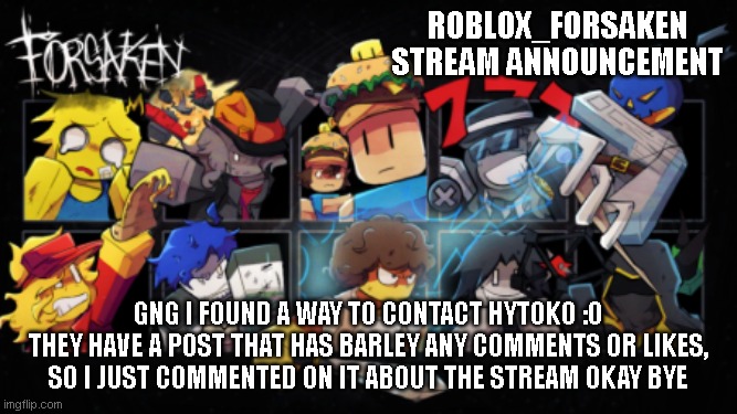 Roblox_Forsaken stream announcement template | Roblox_forsaken stream announcement; gng i found a way to contact hytoko :0
they have a post that has barley any comments or likes, so i just commented on it about the stream okay bye | image tagged in roblox_forsaken stream announcement template | made w/ Imgflip meme maker