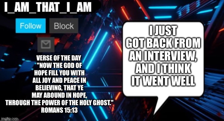 I_AM_THAT_I_AM announcement template | Verse of the day 
"Now the God of hope fill you with all joy and peace in believing, that ye may abound in hope,
through the power of the Holy Ghost."
Romans 15:13; I just got back from an interview, and I think it went well | image tagged in i_am_that_i_am announcement template | made w/ Imgflip meme maker