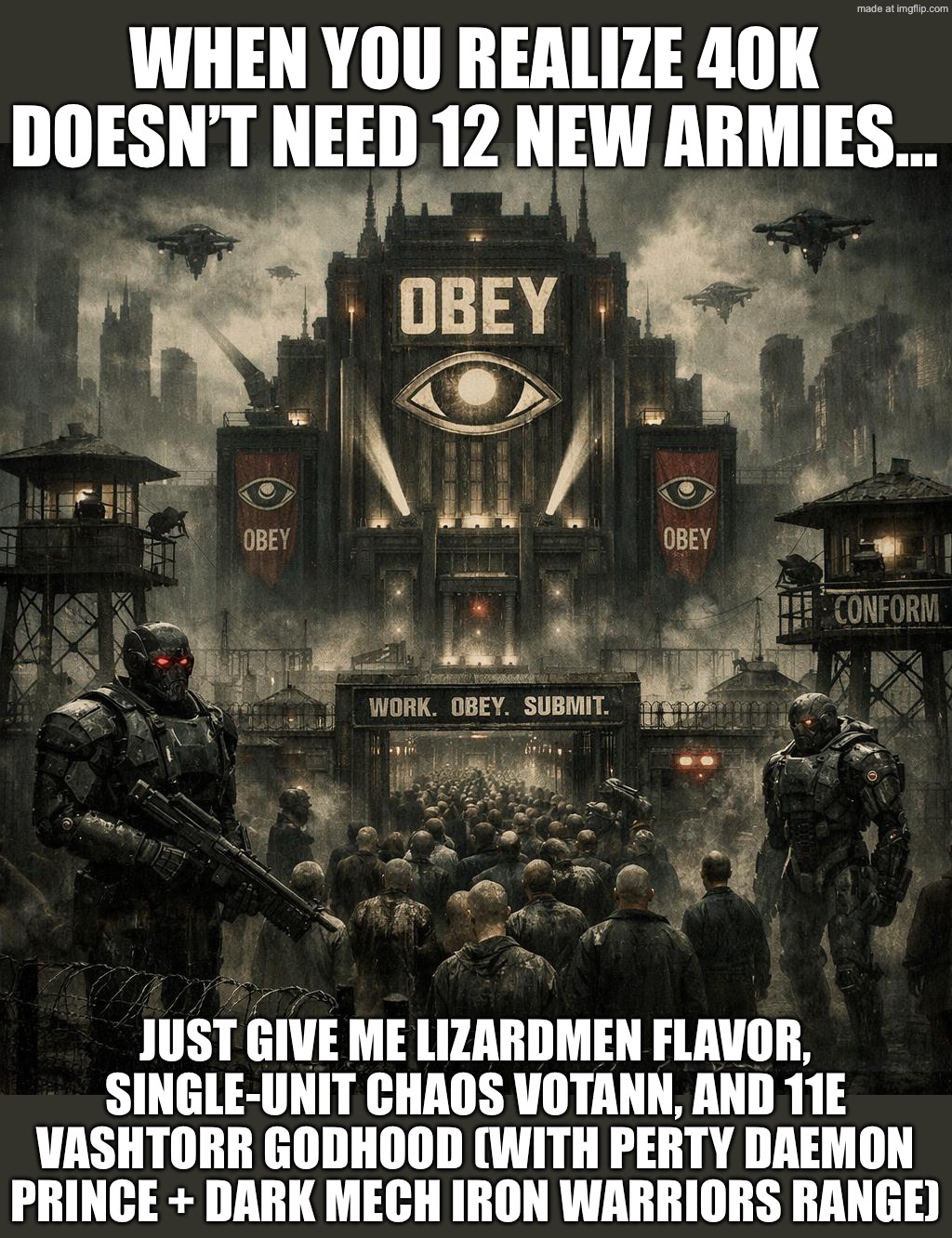 WHEN YOU JUST WANT LIZARD MEN AND ONE CHAOS VOTANN UNIT IN 40K… | WHEN YOU REALIZE 40K DOESN’T NEED 12 NEW ARMIES…; JUST GIVE ME LIZARDMEN FLAVOR, SINGLE-UNIT CHAOS VOTANN, AND 11E VASHTORR GODHOOD (WITH PERTY DAEMON PRINCE + DARK MECH IRON WARRIORS RANGE) | image tagged in warhammer 40 000,shapeshifting lizard,lizards,reptilians,warhammer 40k,dystopia | made w/ Imgflip meme maker