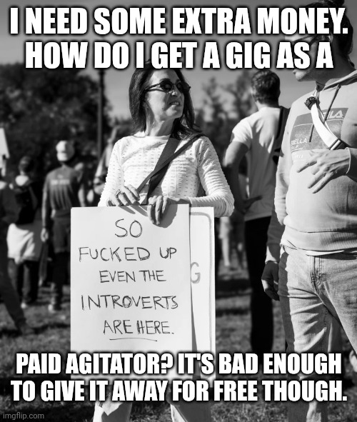 Who is funding millions of people protesting every month? | I need some extra money. How do I get a gig as a; Paid agitator? It's bad enough to give it away for free though. | image tagged in no kings paid agitators,trump unfit unqualified dangerous,donald trump,stable genius,government corruption | made w/ Imgflip meme maker