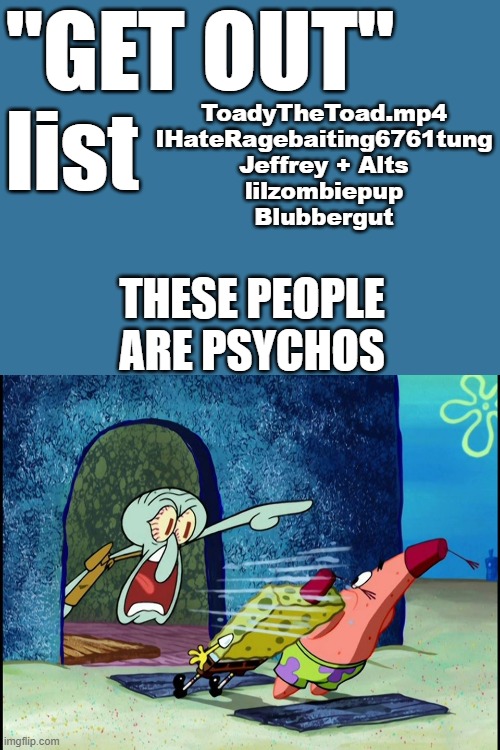 My Current "GET OUT" List | ToadyTheToad.mp4
IHateRagebaiting6761tung
Jeffrey + Alts
lilzombiepup
Blubbergut; "GET OUT" 
list; these people are psychos | image tagged in squidward screaming | made w/ Imgflip meme maker