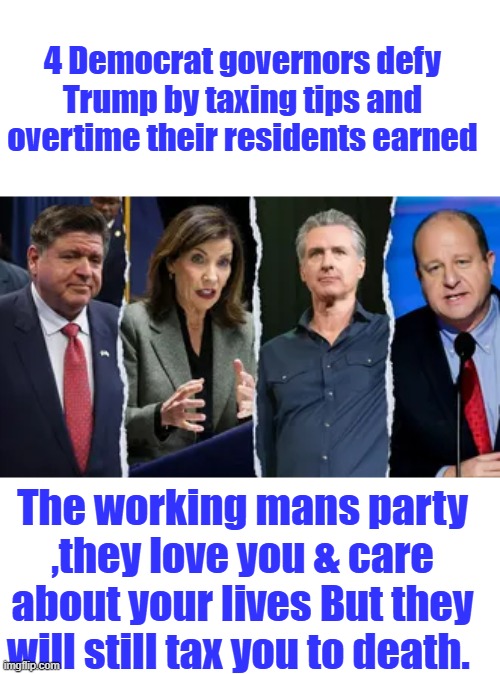 What you have, they steal. And you continue to vote for your own destruction. | 4 Democrat governors defy Trump by taxing tips and overtime their residents earned; The working mans party ,they love you & care about your lives But they will still tax you to death. | made w/ Imgflip meme maker