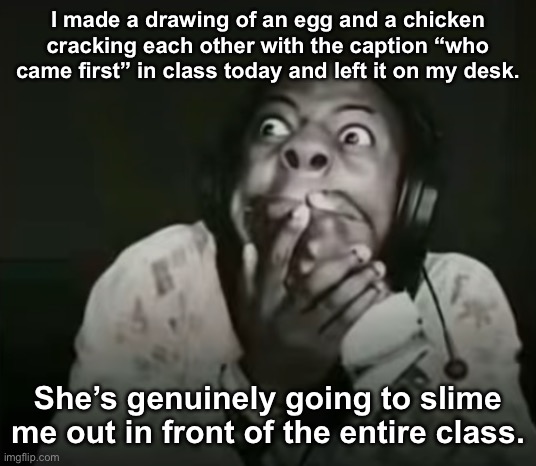 . | I made a drawing of an egg and a chicken cracking each other with the caption “who came first” in class today and left it on my desk. She’s genuinely going to slime me out in front of the entire class. | image tagged in speed horrified | made w/ Imgflip meme maker
