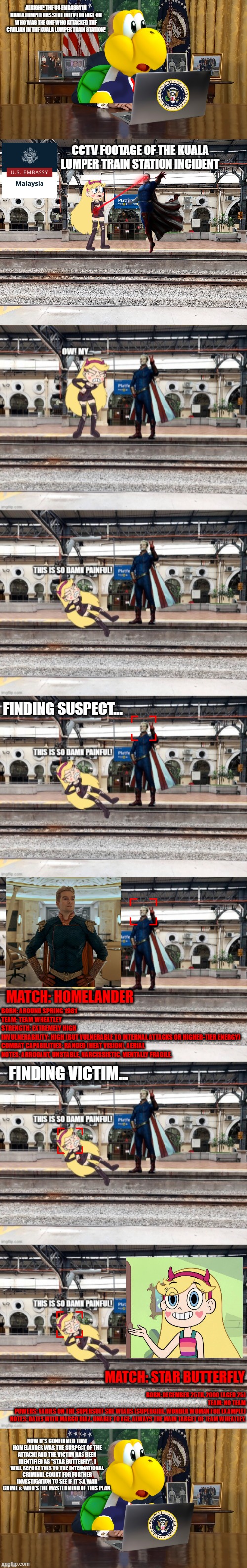 President Koopa Investigates the Kuala Lumper Train Station incident | alright! the US Embassy in Kuala Lumper has sent CCTV footage on who was the one who attacked the civilian in the Kuala Lumper Train Station! CCTV Footage of the Kuala Lumper Train Station Incident; Finding Suspect... MATCH: HOMELANDER; Born: Around Spring 1981
Team: Team Wheatley
Strength: Extremely High
Invulnerability: High (but vulnerable to internal attacks or higher-tier energy)
Combat Capabilities: Ranged (Heat Vision), Aerial
Notes: Arrogant, unstable, narcissistic. Mentally fragile. Finding Victim... MATCH: STAR BUTTERFLY; Born: December 25th, 2000 (Aged 25)
Team: No Team
Powers: Varies on the Supersuit she wears (Supergirl, Wonder Woman for example)
Notes: Dates with Marco Diaz, Unable to Age, Always the Main Target of Team Wheatley. | made w/ Imgflip meme maker