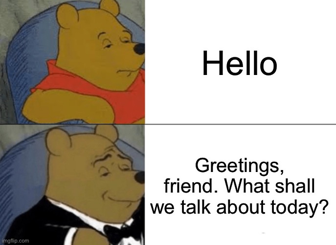 Tuxedo Winnie The Pooh | Hello; Greetings, friend. What shall we talk about today? | image tagged in memes,tuxedo winnie the pooh,funny,hello | made w/ Imgflip meme maker