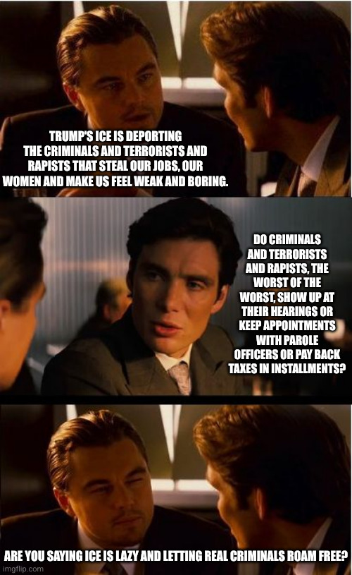 ICE had one job... | Trump's ICE is deporting the criminals and terrorists and rapists that steal our jobs, our women and make us feel weak and boring. Do criminals and terrorists and rapists, the worst of the worst, show up at their hearings or keep appointments with parole officers or pay back taxes in installments? Are you saying ICE is lazy and letting real criminals roam free? | image tagged in memes,inception,ice,border patrol,homeland security,incompetence | made w/ Imgflip meme maker