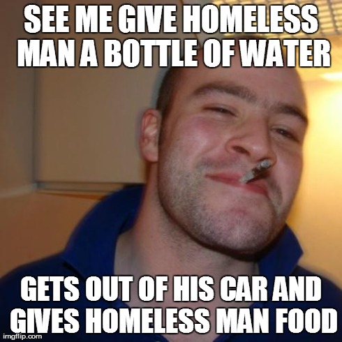 Good Guy Greg | SEE ME GIVE HOMELESS MAN A BOTTLE OF WATER GETS OUT OF HIS CAR AND GIVES HOMELESS MAN FOOD | image tagged in memes,good guy greg,AdviceAnimals | made w/ Imgflip meme maker