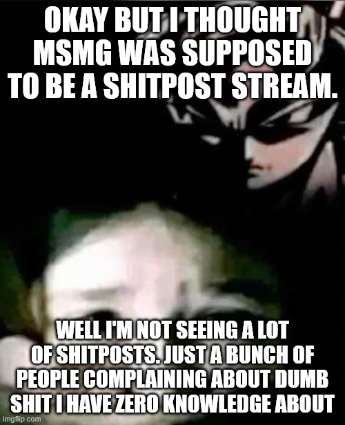 a title written to replace the default template title image title title title title title title title title title title title | okay but i thought msmg was supposed to be a shitpost stream. well i'm not seeing a lot of shitposts. just a bunch of people complaining about dumb shit i have zero knowledge about | image tagged in goku kidnap | made w/ Imgflip meme maker