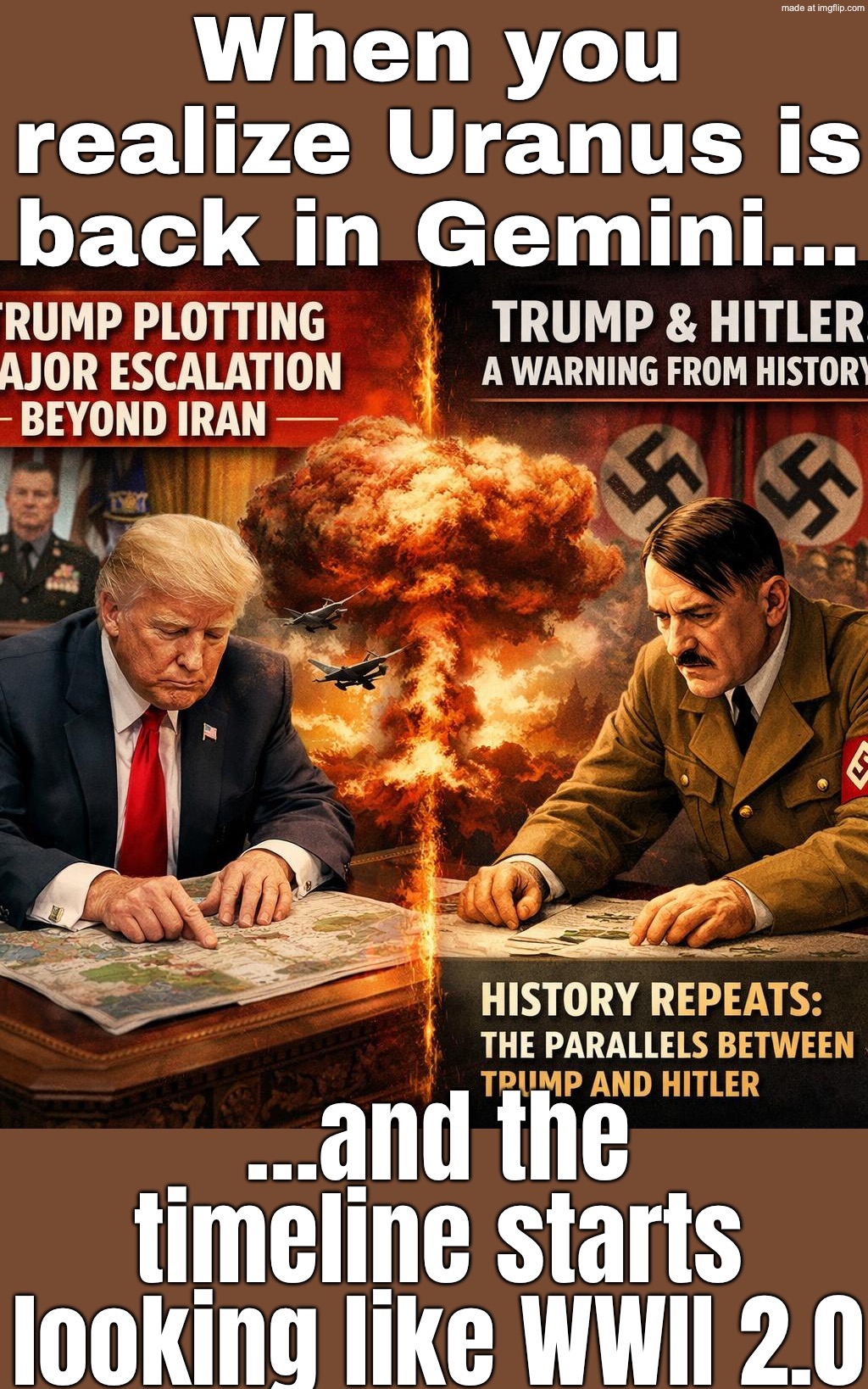 When you realize Uranus is back in Gemini…; …and the timeline starts looking like WWII 2.0 | When you realize Uranus is back in Gemini…; …and the timeline starts looking like WWII 2.0 | image tagged in history repeats,world war 2,astrology,planets,donald trump,adolf hitler | made w/ Imgflip meme maker