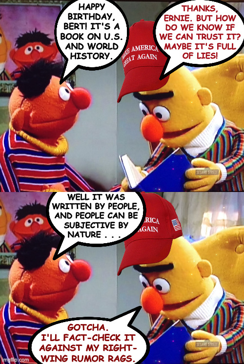 If Sesame Street told 'both sides'. | thanks,
ernie. but how
do we know if
we can trust it?
maybe it's full
of lies! happy
birthday,
bert! it's a
book on u.s.
and world
history. well it was
written by people,
and people can be
subjective by
nature . . . gotcha.
i'll fact-check it
against my right-
wing rumor rags. | image tagged in bert and ernie,memes,both sides,sesame street | made w/ Imgflip meme maker