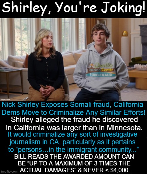 Coo Coo for Cocoa Nuts in California | Shirley, You're Joking! Nick Shirley Exposes Somali fraud, California 
Dems Move to Criminalize Any Similar Efforts! Shirley alleged the fraud he discovered
in California was larger than in Minnesota. It would criminalize any sort of investigative 

journalism in CA, particularly as it pertains 

to “persons…in the immigrant community...”; bill reads the awarded amount can 
be “up to a maximum of 3 times the 
actual damages” & never < $4,000. | image tagged in california,the land of fruits and nuts,coo coo,fraud,illegals,crazy | made w/ Imgflip meme maker