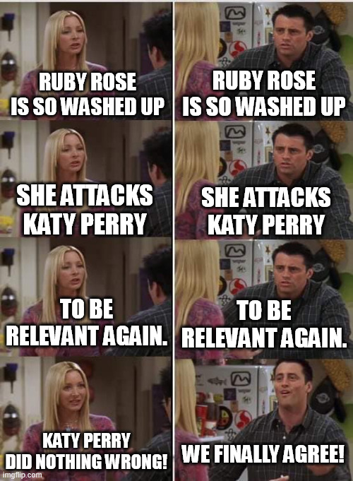 The truth shall wash all over you, and washed up, unlikable byotches shall fall! | Ruby Rose is so washed up; Ruby Rose is so washed up; She attacks Katy Perry; She attacks Katy Perry; To be relevant again. To be relevant again. Katy Perry did nothing wrong! We finally agree! | image tagged in phoebe joey,katy perry,ruby rose,funny memes,funny,memes | made w/ Imgflip meme maker