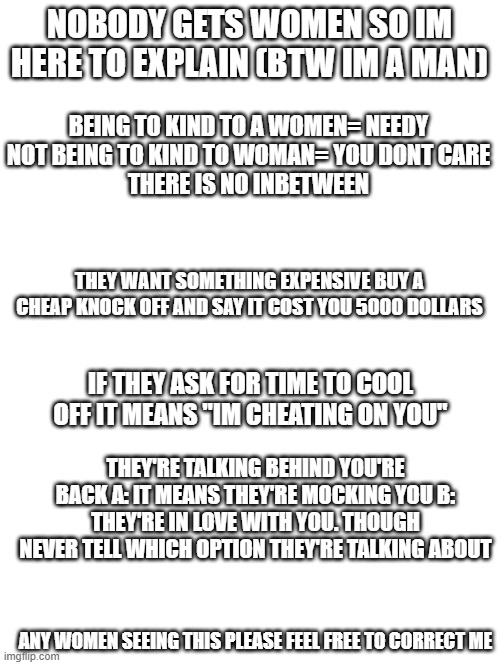 how to understand women | nobody gets women so im here to explain (btw im a man); being to kind to a women= needy
not being to kind to woman= you dont care
there is no inbetween; they want something expensive buy a cheap knock off and say it cost you 5000 dollars; if they ask for time to cool off it means "im cheating on you"; they're talking behind you're back a: it means they're mocking you b: they're in love with you. though never tell which option they're talking about; any women seeing this please feel free to correct me | image tagged in idk girl | made w/ Imgflip meme maker