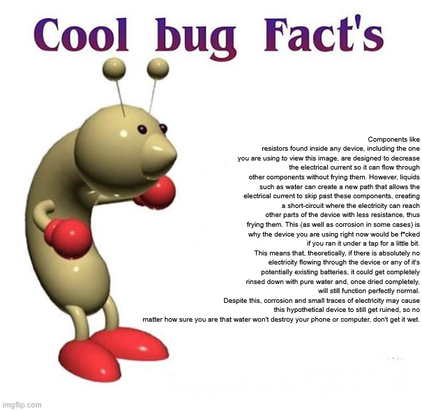vpp; nih gsvyd | Components like resistors found inside any device, including the one you are using to view this image, are designed to decrease the electrical current so it can flow through other components without frying them. However, liquids such as water can create a new path that allows the electrical current to skip past these components, creating a short-circuit where the electricity can reach other parts of the device with less resistance, thus frying them. This (as well as corrosion in some cases) is why the device you are using right now would be f*cked if you ran it under a tap for a little bit.
This means that, theoretically, if there is absolutely no electricity flowing through the device or any of it's potentially existing batteries, it could get completely rinsed down with pure water and, once dried completely, will still function perfectly normal.
Despite this, corrosion and small traces of electricity may cause this hypothetical device to still get ruined, so no matter how sure you are that water won't destroy your phone or computer, don't get it wet. | image tagged in cool bug facts | made w/ Imgflip meme maker