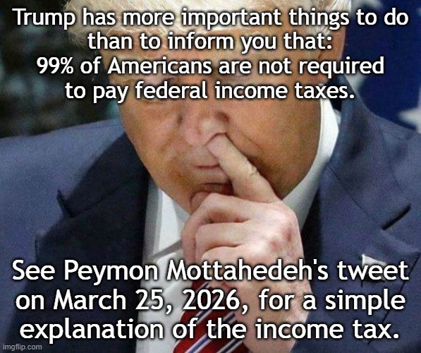 99% of Americans are legally not required to pay federal income taxes. | Trump has more important things to do
than to inform you that:
99% of Americans are not required
to pay federal income taxes. See Peymon Mottahedeh's tweet
on March 25, 2026, for a simple
explanation of the income tax. | image tagged in income taxes | made w/ Imgflip meme maker