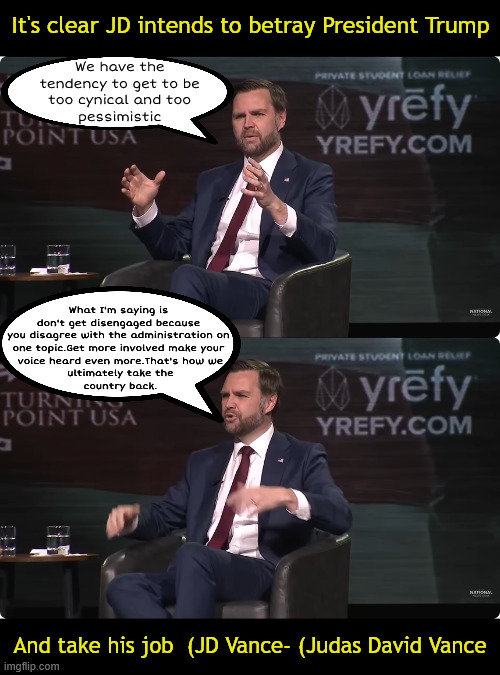 JD Vance MAGA Mutineer | It's clear JD intends to betray President Trump; We have the 
tendency to get to be 
too cynical and too 
pessimistic; What I'm saying is 
don't get disengaged because
 you disagree with the administration on 
one topic.Get more involved make your
 voice heard even more.That's how we
 ultimately take the
 country back. And take his job  (JD Vance- (Judas David Vance | image tagged in jd vance- judas david vance,turning point usa,48th president,25th amendment,trump dumped,maga mutineer | made w/ Imgflip meme maker