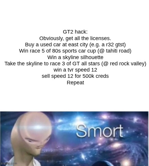 GT2 hack | GT2 hack:
Obviously, get all the licenses.
Buy a used car at east city (e.g. a r32 gtst)
Win race 5 of 80s sports car cup (@ tahiti road)
Win a skyline silhouette
Take the skyline to race 3 of GT all stars (@ red rock valley)
win a tvr speed 12
sell speed 12 for 500k creds
Repeat | image tagged in gran turismo,smort,meme,funny,meme man,stonks | made w/ Imgflip meme maker