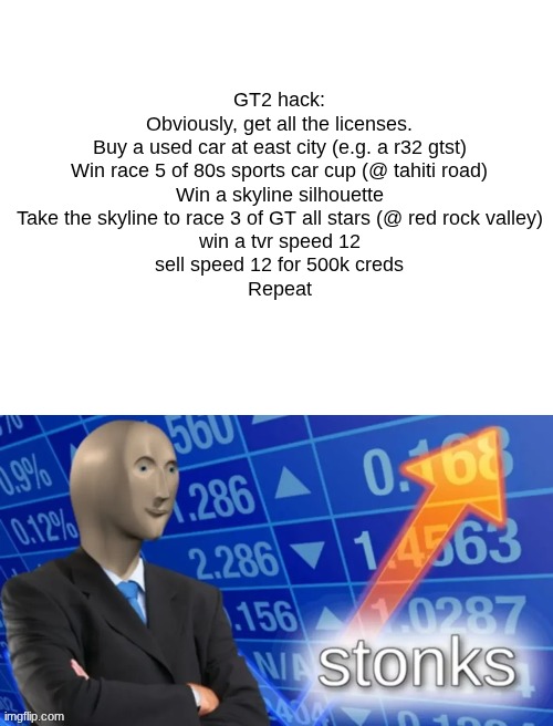 STONKS | GT2 hack:
Obviously, get all the licenses.
Buy a used car at east city (e.g. a r32 gtst)
Win race 5 of 80s sports car cup (@ tahiti road)
Win a skyline silhouette
Take the skyline to race 3 of GT all stars (@ red rock valley)
win a tvr speed 12
sell speed 12 for 500k creds
Repeat | image tagged in stonks,meme man,gran turismo,why are you reading the tags,femboy,semboy fex | made w/ Imgflip meme maker