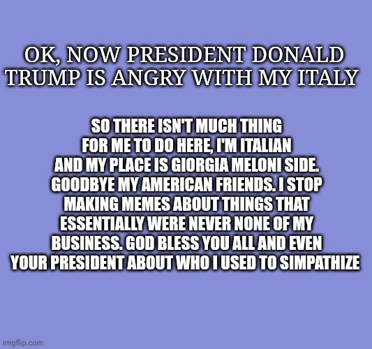God bless you and and president Trump. Have a good life | So there isn't much thing for me to do here, i'm Italian and my place is Giorgia Meloni side. Goodbye my American friends. I stop making memes about things that essentially were never none of my business. God bless you all and even your president about who i used to simpathize; Ok, now president Donald Trump is angry with my Italy | made w/ Imgflip meme maker