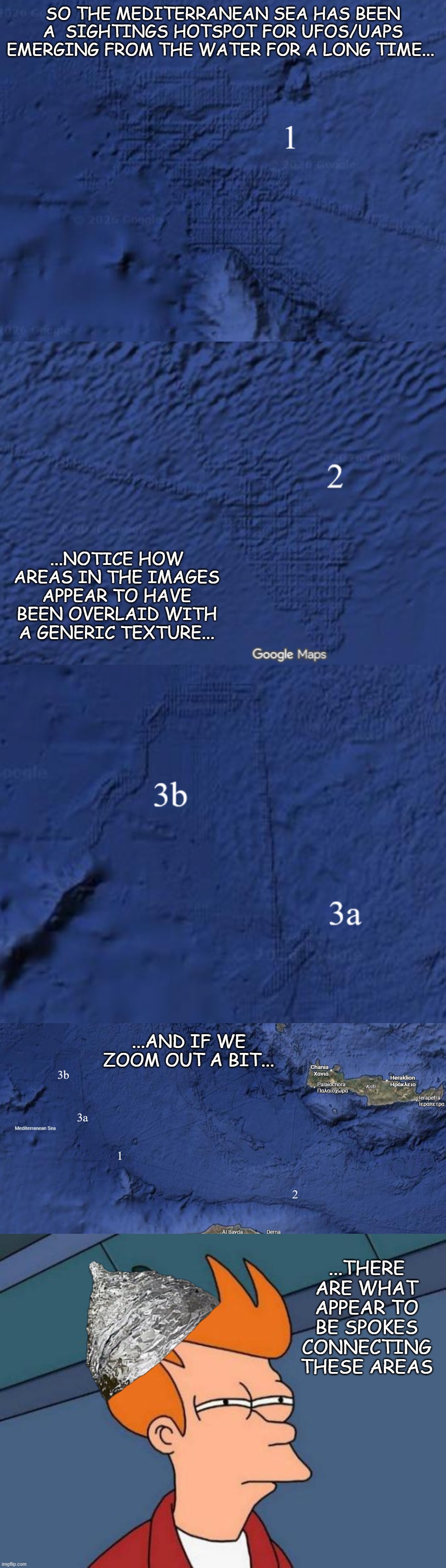 I'ma put on my foil hat for a minute... | So the Mediterranean Sea has been a  sightings hotspot for UFOs/UAPs emerging from the water for a long time... ...notice how areas in the images appear to have been overlaid with a generic texture... ...and if we
zoom out a bit... ...there are what appear to be spokes connecting these areas | image tagged in memes,futurama fry,aliens,ufos,uaps,tinfoil hat | made w/ Imgflip meme maker