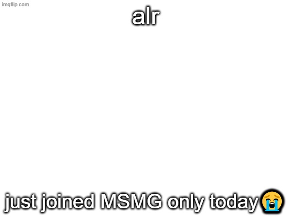 alr; just joined MSMG only today😭 | made w/ Imgflip meme maker