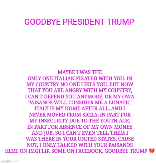 Maybe I was the only one Italian fixated with you. In my country no one likes you. But now that you are angry with my country, i can't defend you anymore, or my own paisanos will consider me a lunatic, Italy is my home after all, and i never moved from Sicily, In part for my insecurity due to the youth age, in part for absence of my own money and job. So I can't even tell them I was there in your United States, cause not, i only talked with your paisanos here on Imgflip, some on Facebook. Goodbye Trump 💔; Goodbye president Trump | made w/ Imgflip meme maker