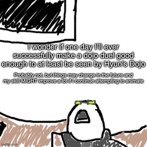 Once I get good enough to like my own work it’s probably uphill from there | I wonder if one day I’ll ever successfully make a dojo duel good enough to at least be seen by Hyun’s Dojo; Probably not, but things may change in the future and my skill MIGHT improve a lot if I continue attempting to animate | image tagged in the aggressive combatant | made w/ Imgflip meme maker