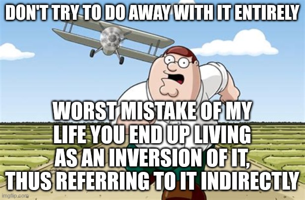 don't try to do away with it entirely, you end up living as an inversion of it, thus referring to it indirectly. | don't try to do away with it entirely; worst mistake of my life you end up living as an inversion of it, thus referring to it indirectly | image tagged in worst mistake of my life,philosophy,retep,peter,griffin,peter griffin running away | made w/ Imgflip meme maker