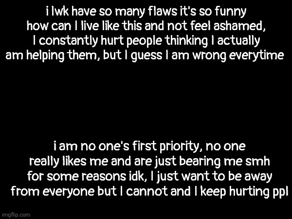 and above all this I don't think so I am trying to change and I won't ever change either | i lwk have so many flaws it's so funny how can I live like this and not feel ashamed, I constantly hurt people thinking I actually am helping them, but I guess I am wrong everytime; i am no one's first priority, no one really likes me and are just bearing me smh for some reasons idk, I just want to be away from everyone but I cannot and I keep hurting ppl | made w/ Imgflip meme maker