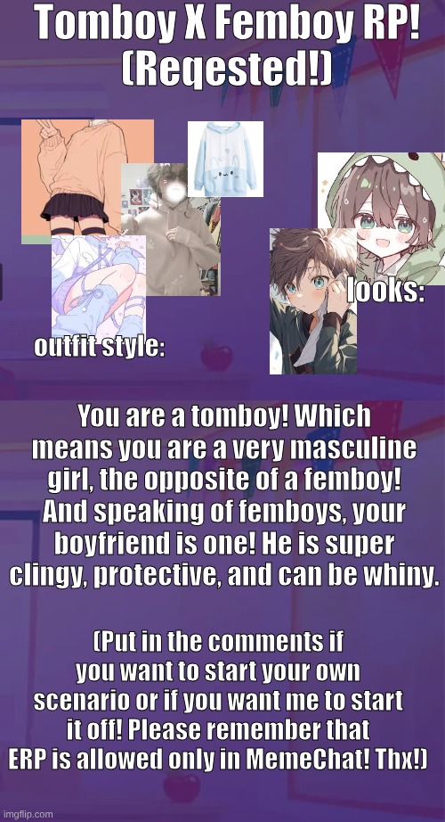 requested roleplay! tomboy X femboy!! | Tomboy X Femboy RP!
(Reqested!); looks:; outfit style:; You are a tomboy! Which means you are a very masculine girl, the opposite of a femboy! And speaking of femboys, your boyfriend is one! He is super clingy, protective, and can be whiny. (Put in the comments if you want to start your own scenario or if you want me to start it off! Please remember that ERP is allowed only in MemeChat! Thx!) | image tagged in rnaomd,requested,roleplay,tomboy,femboy | made w/ Imgflip meme maker
