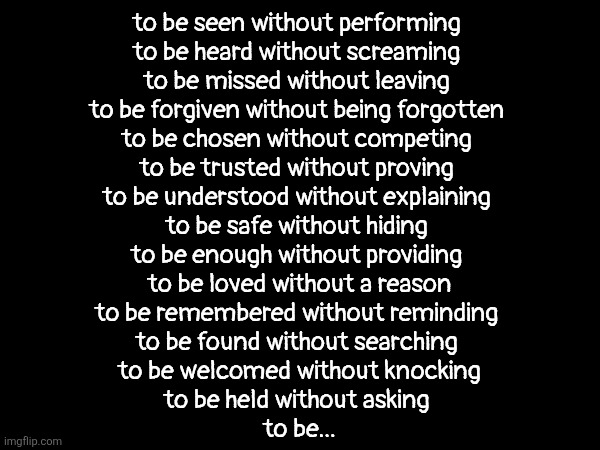 . | to be seen without performing 
to be heard without screaming 
to be missed without leaving 
to be forgiven without being forgotten 
to be chosen without competing 
to be trusted without proving 
to be understood without explaining 
to be safe without hiding 
to be enough without providing 
to be loved without a reason
to be remembered without reminding 
to be found without searching 
to be welcomed without knocking
to be held without asking 
to be... | image tagged in idkk atp don't ask me | made w/ Imgflip meme maker