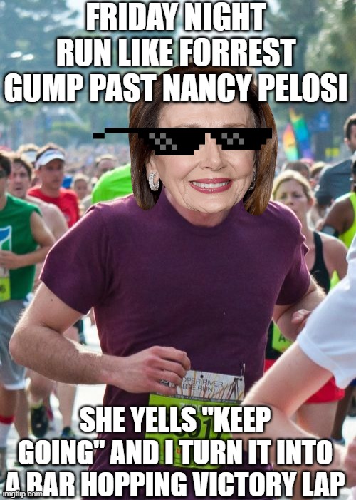 Run, Nancy, Run! (To Happy Hour) | FRIDAY NIGHT RUN LIKE FORREST GUMP PAST NANCY PELOSI; SHE YELLS "KEEP GOING" AND I TURN IT INTO A BAR HOPPING VICTORY LAP | image tagged in ridiculously photogenic guy,nancy pelosi,run forrest run,forrest gump,friday night,democrat | made w/ Imgflip meme maker