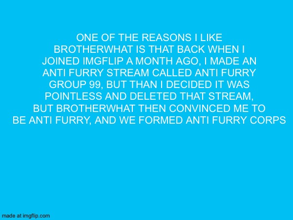 One of the reasons I like brotherwhat is that back when i joined imgflip a month ago, i made an anti furry stream called anti furry group 99, but than i decided it was pointless and deleted that stream, but brotherwhat then convinced me to be anti furry, and we formed anti furry corps | made w/ Imgflip meme maker