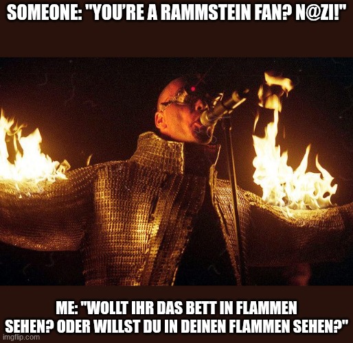 6dd2b6d53044da852ae4133bd436b9d6.jpg | Someone: "You’re a Rammstein fan? N@zi!"; Me: "Wollt ihr das Bett in Flammen sehen? Oder willst du in deinen Flammen sehen?" | image tagged in 6dd2b6d53044da852ae4133bd436b9d6 jpg | made w/ Imgflip meme maker
