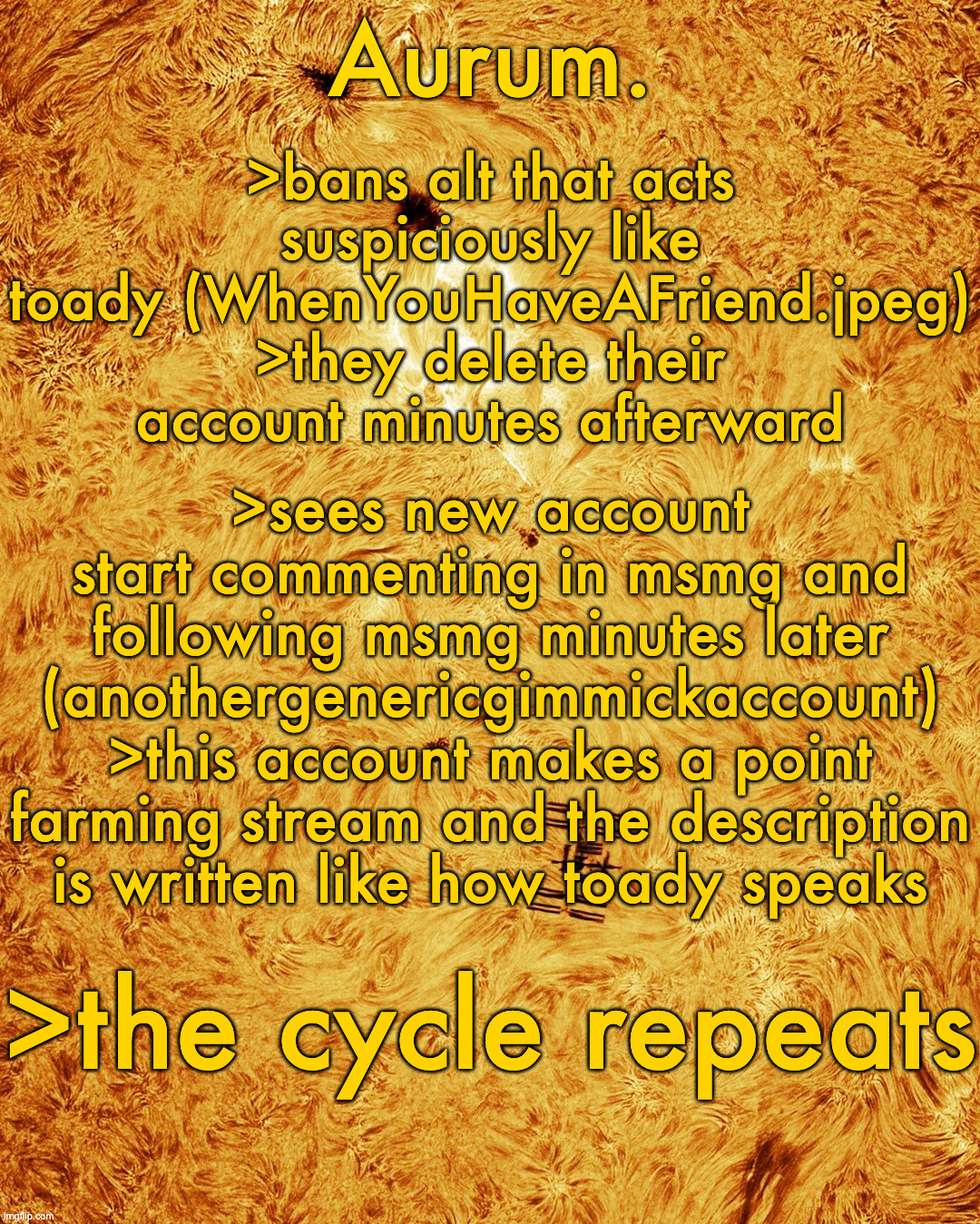 holy chronically online | >bans alt that acts suspiciously like toady (WhenYouHaveAFriend.jpeg)
>they delete their account minutes afterward; >sees new account start commenting in msmg and following msmg minutes later (anothergenericgimmickaccount)
>this account makes a point farming stream and the description is written like how toady speaks; >the cycle repeats | image tagged in silver announcement template 20 0 | made w/ Imgflip meme maker