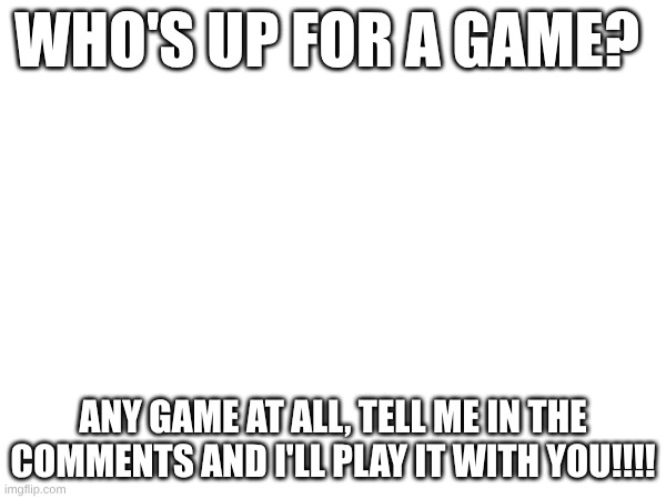 Who's up for a game? Any game at all, tell me in the comments and i'll play it with you!!!! | made w/ Imgflip meme maker