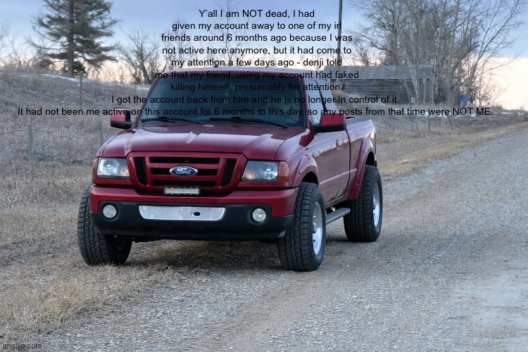 Important announcement. I will answer questions in the comments. | Y’all I am NOT dead, I had given my account away to one of my irl friends around 6 months ago because I was not active here anymore, but it had come to my attention a few days ago - denji told me that my friend, using my account had faked killing himself, presumably for attention. I got the account back from him and he is no longer in control of it. 


It had not been me active on this account for 6 months to this day, so any posts from that time were NOT ME. | image tagged in 5676923c-c2d8-45d5-aa81-ef3d44a480e6 png | made w/ Imgflip meme maker