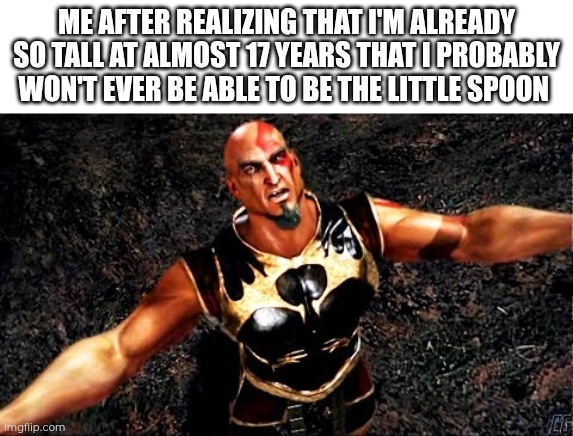 Height dysphoria... Like, being a tall woman has benefits, but... I don't know... | Me after realizing that I'm already so tall at almost 17 years that I probably won't ever be able to be the little spoon | image tagged in kratos and my life is yours | made w/ Imgflip meme maker